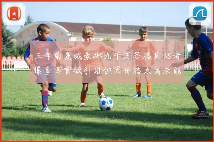 三年前曼城豪掷九千万签格瓦记者曝皇马曾欲引进但因价格太高未能成行
