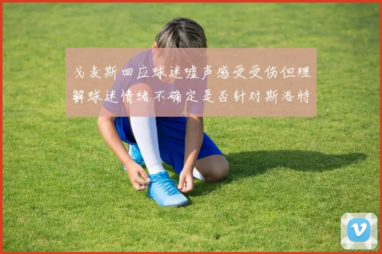 戈麦斯回应球迷嘘声感受受伤但理解球迷情绪不确定是否针对斯洛特