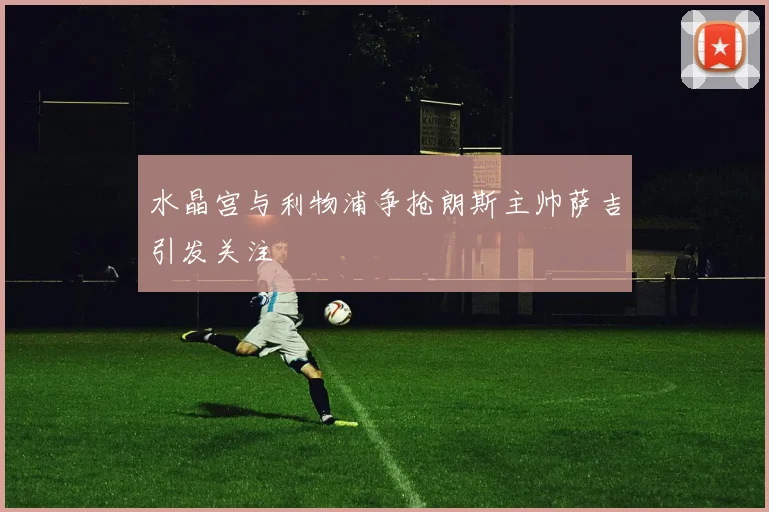 水晶宫与利物浦争抢朗斯主帅萨吉引发关注