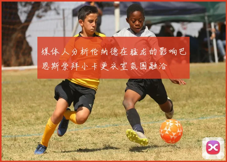 媒体人分析伦纳德在猛龙的影响巴恩斯崇拜小卡更衣室氛围融洽