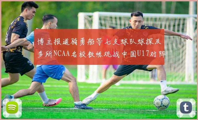 博主报道骑勇船等七支球队球探及多所NCAA名校教练观战中国U17对阵委内瑞拉