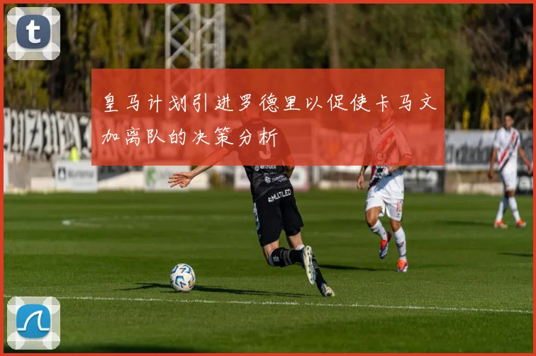皇马计划引进罗德里以促使卡马文加离队的决策分析