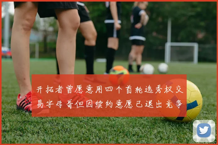 开拓者曾愿意用四个首轮选秀权交易字母哥但因续约意愿已退出竞争