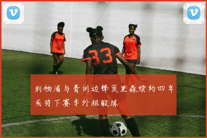 利物浦与青训边锋莫里森续约四年或将下赛季外租锻炼