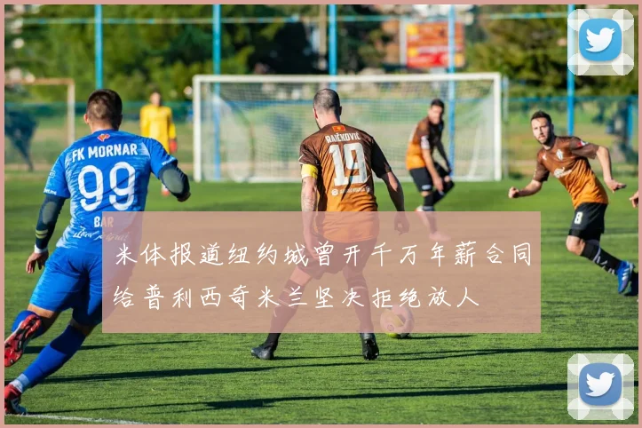 米体报道纽约城曾开千万年薪合同给普利西奇米兰坚决拒绝放人