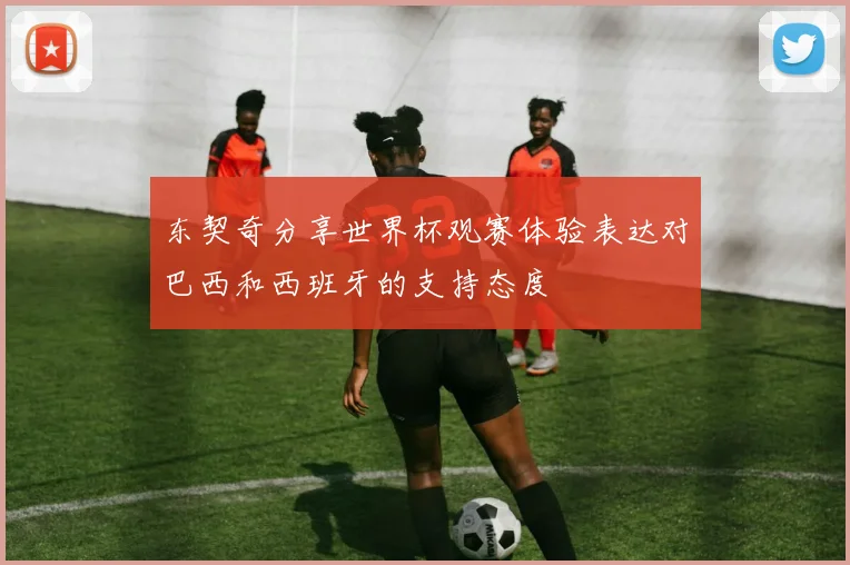东契奇分享世界杯观赛体验表达对巴西和西班牙的支持态度