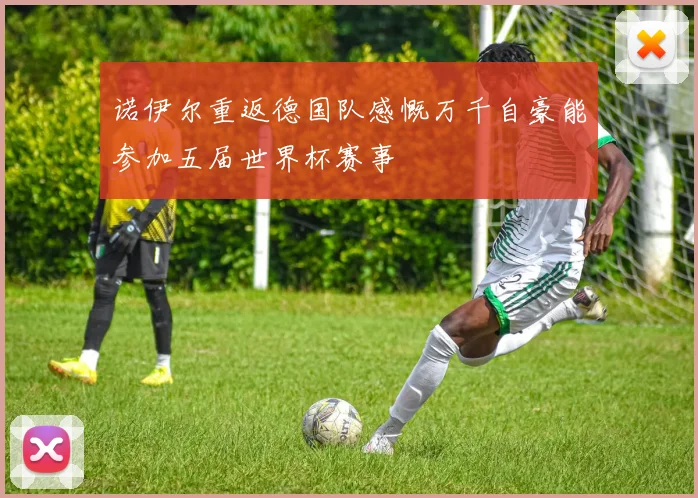 诺伊尔重返德国队感慨万千自豪能参加五届世界杯赛事