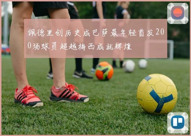 佩德里创历史成巴萨最年轻首发200场球员超越梅西成就辉煌