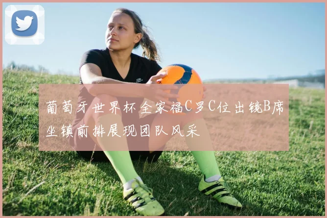 葡萄牙世界杯全家福C罗C位出镜B席坐镇前排展现团队风采