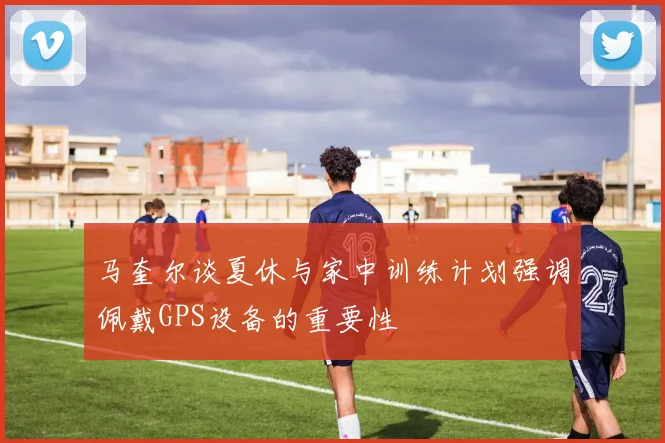 马奎尔谈夏休与家中训练计划强调佩戴GPS设备的重要性