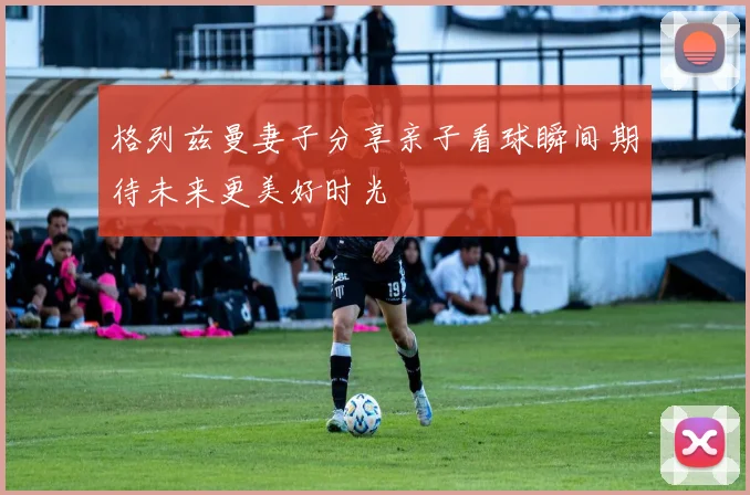 格列兹曼妻子分享亲子看球瞬间期待未来更美好时光