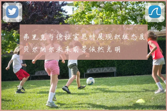 弗里克与德拉富恩特展现积极态度贝尔纳尔未来前景依然光明