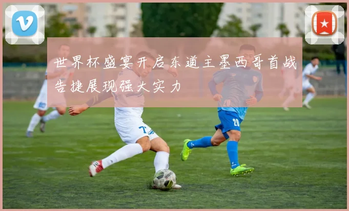 世界杯盛宴开启东道主墨西哥首战告捷展现强大实力