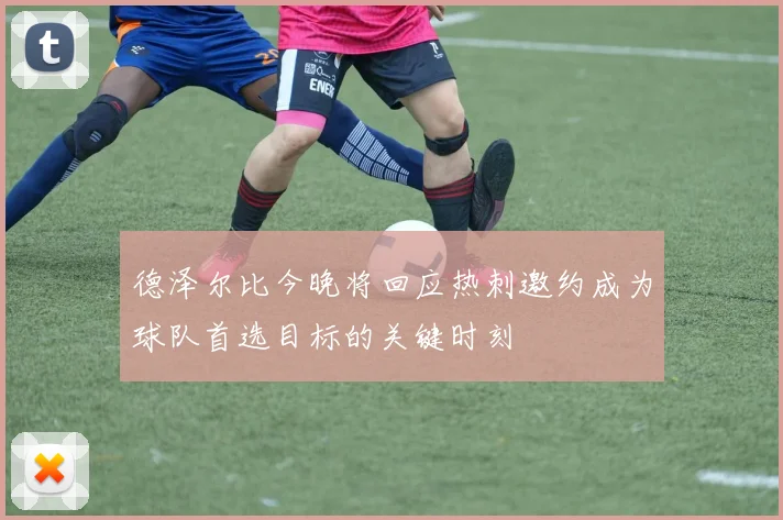 德泽尔比今晚将回应热刺邀约成为球队首选目标的关键时刻