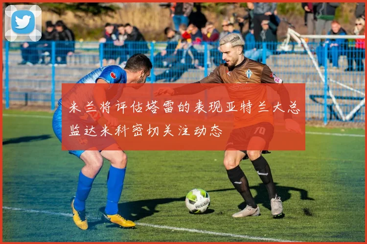 米兰将评估塔雷的表现亚特兰大总监达米科密切关注动态