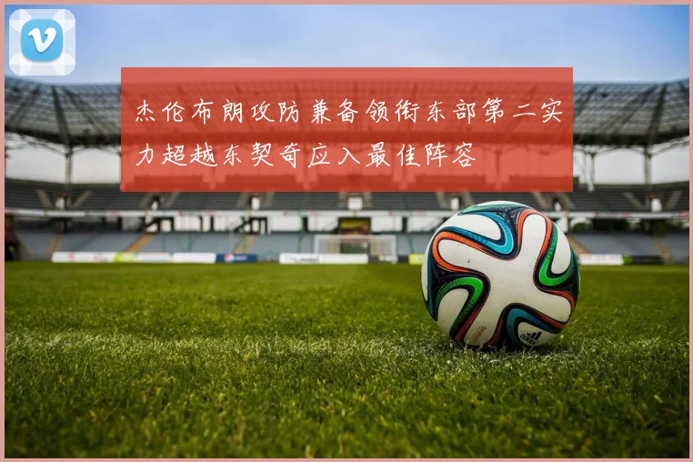 杰伦布朗攻防兼备领衔东部第二实力超越东契奇应入最佳阵容