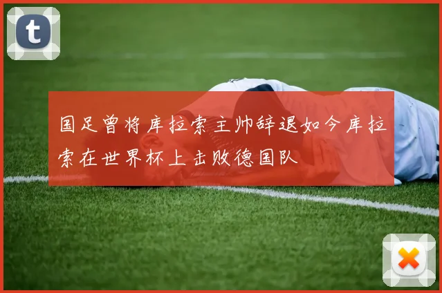 国足曾将库拉索主帅辞退如今库拉索在世界杯上击败德国队