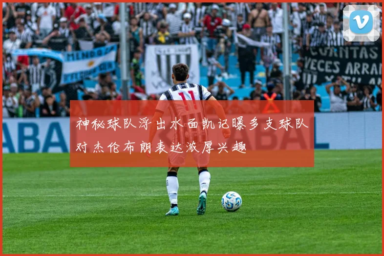神秘球队浮出水面凯记曝多支球队对杰伦布朗表达浓厚兴趣