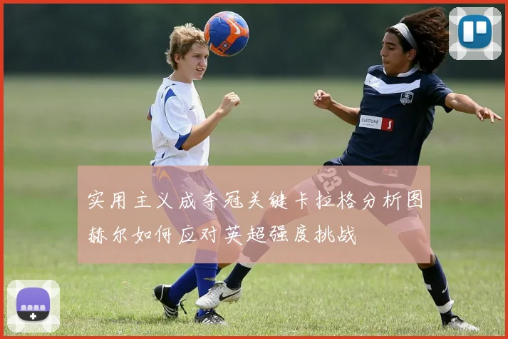 实用主义成夺冠关键卡拉格分析图赫尔如何应对英超强度挑战