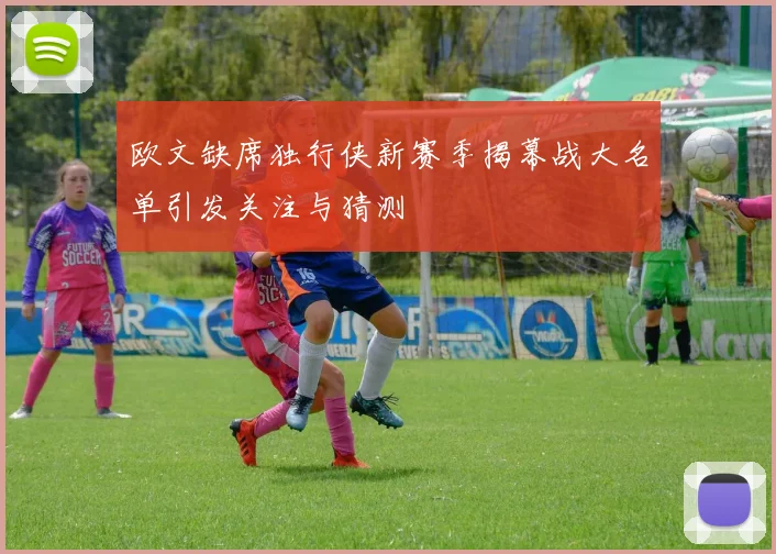 欧文缺席独行侠新赛季揭幕战大名单引发关注与猜测