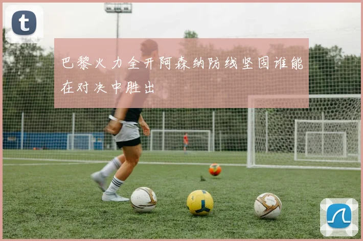 巴黎火力全开阿森纳防线坚固谁能在对决中胜出