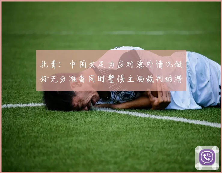 北青：中国女足为应对意外情况做好充分准备同时警惕主场裁判的潜在影响