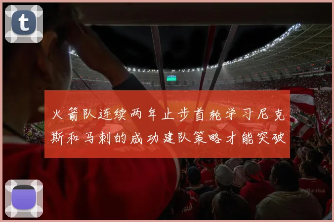 火箭队连续两年止步首轮学习尼克斯和马刺的成功建队策略才能突破瓶颈