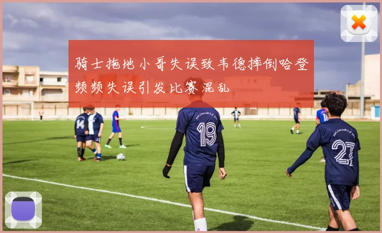 骑士拖地小哥失误致韦德摔倒哈登频频失误引发比赛混乱