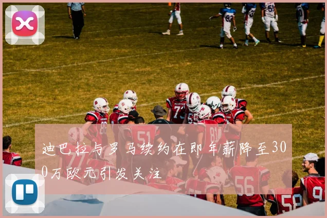 迪巴拉与罗马续约在即年薪降至300万欧元引发关注