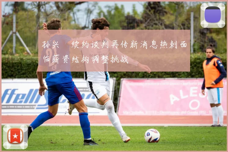 孙兴慜续约谈判再传新消息热刺面临薪资结构调整挑战